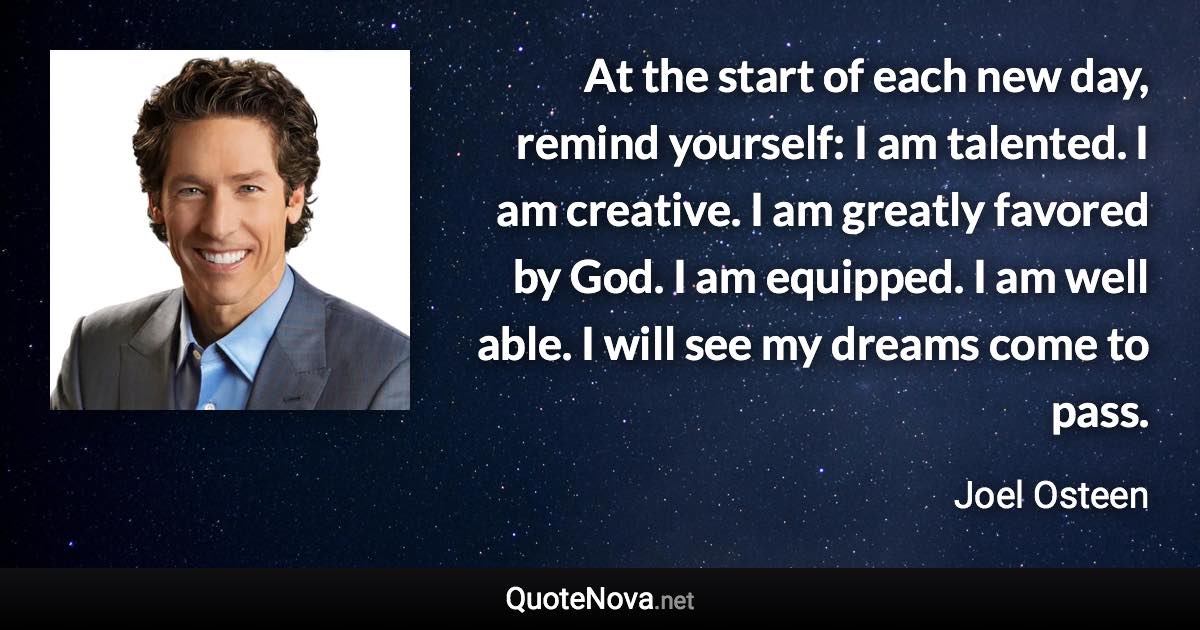 At the start of each new day, remind yourself: I am talented. I am creative. I am greatly favored by God. I am equipped. I am well able. I will see my dreams come to pass. - Joel Osteen quote