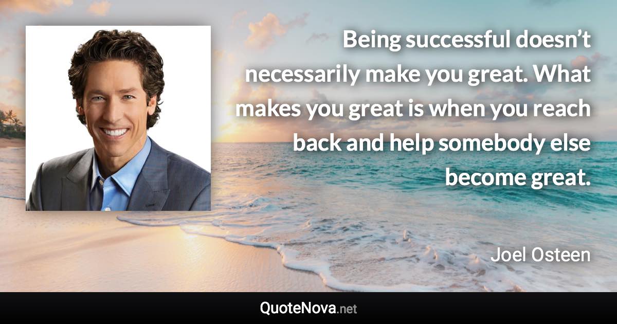 Being successful doesn’t necessarily make you great. What makes you great is when you reach back and help somebody else become great. - Joel Osteen quote