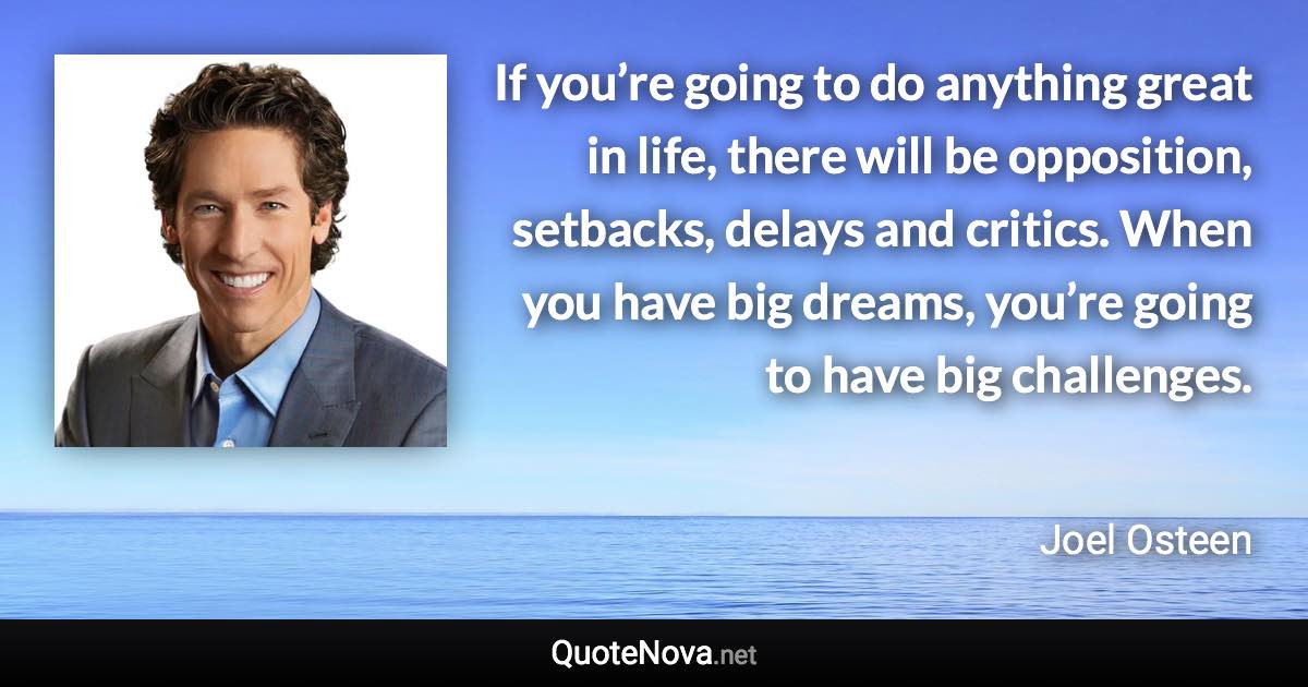 If you’re going to do anything great in life, there will be opposition, setbacks, delays and critics. When you have big dreams, you’re going to have big challenges. - Joel Osteen quote