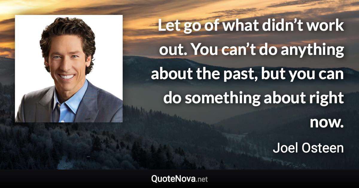 Let go of what didn’t work out. You can’t do anything about the past, but you can do something about right now. - Joel Osteen quote