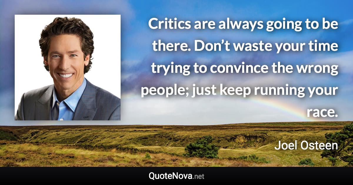 Critics are always going to be there. Don’t waste your time trying to convince the wrong people; just keep running your race. - Joel Osteen quote