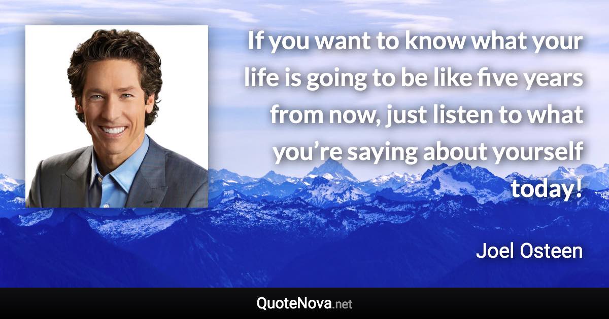 If you want to know what your life is going to be like five years from now, just listen to what you’re saying about yourself today! - Joel Osteen quote