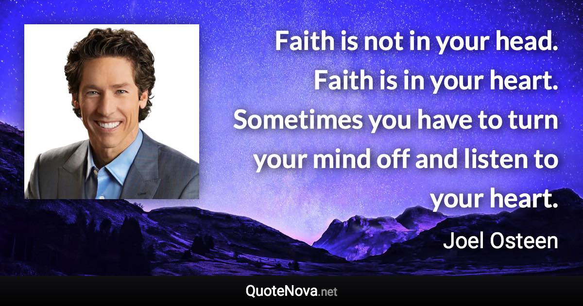 Faith is not in your head. Faith is in your heart. Sometimes you have to turn your mind off and listen to your heart. - Joel Osteen quote