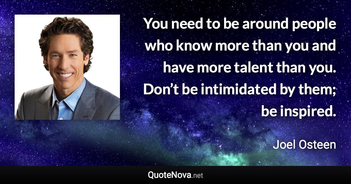 You need to be around people who know more than you and have more talent than you. Don’t be intimidated by them; be inspired. - Joel Osteen quote