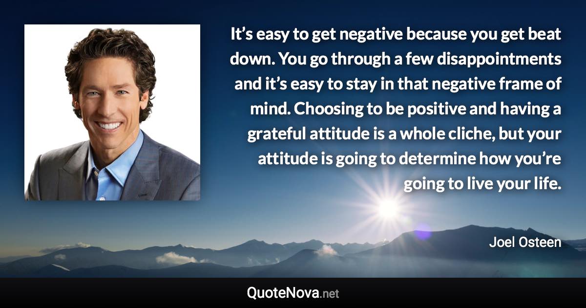 It’s easy to get negative because you get beat down. You go through a few disappointments and it’s easy to stay in that negative frame of mind. Choosing to be positive and having a grateful attitude is a whole cliche, but your attitude is going to determine how you’re going to live your life. - Joel Osteen quote