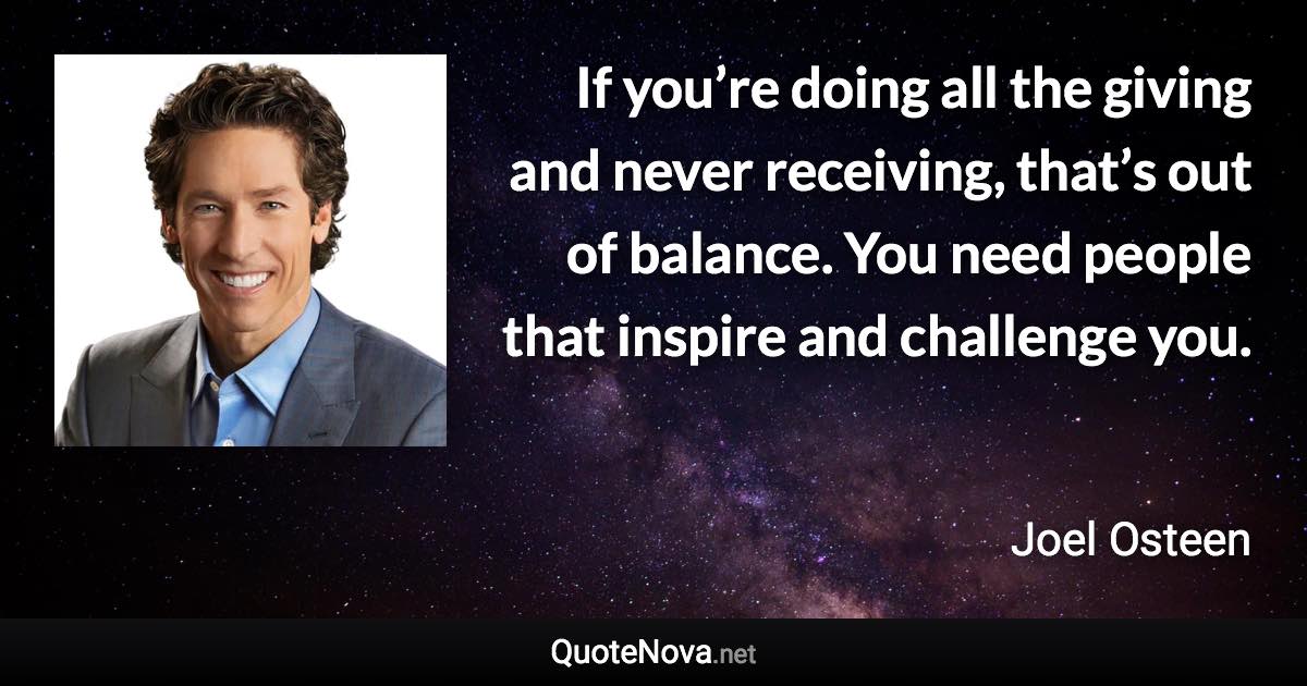 If you’re doing all the giving and never receiving, that’s out of balance. You need people that inspire and challenge you. - Joel Osteen quote