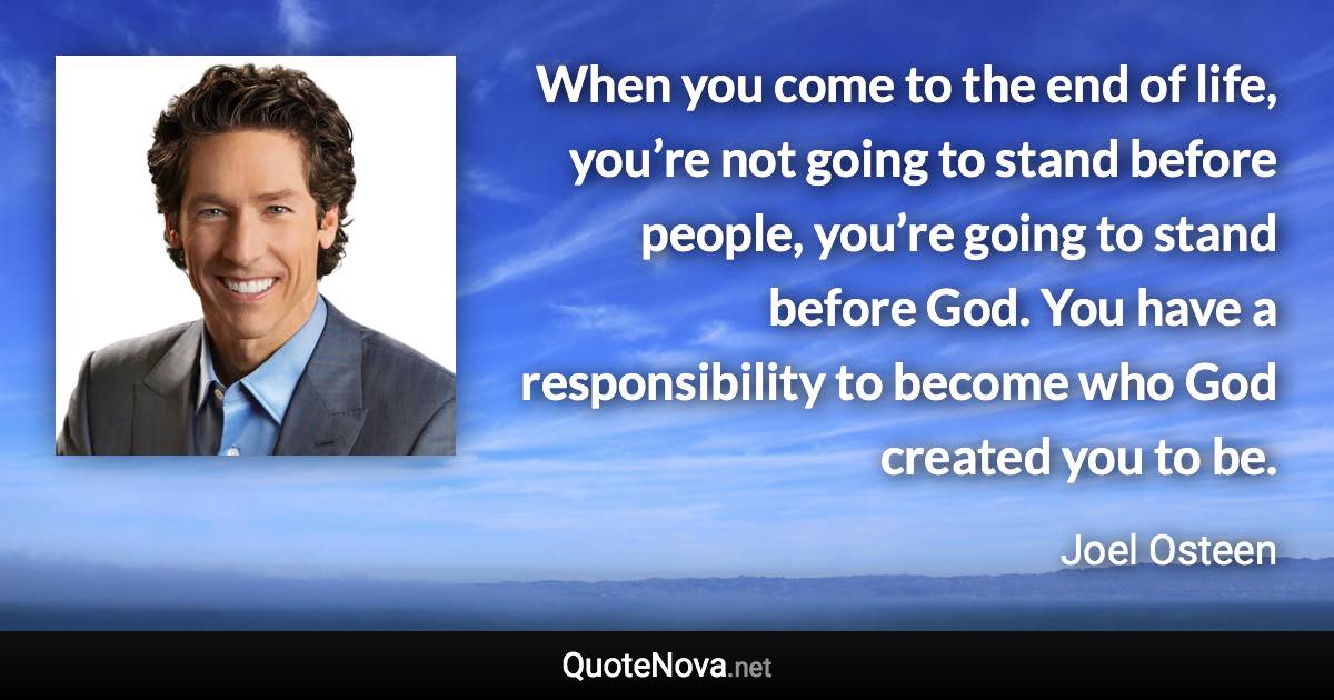 When you come to the end of life, you’re not going to stand before people, you’re going to stand before God. You have a responsibility to become who God created you to be. - Joel Osteen quote