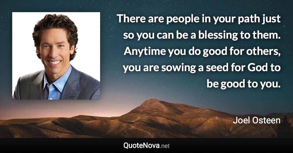 There are people in your path just so you can be a blessing to them. Anytime you do good for others, you are sowing a seed for God to be good to you. - Joel Osteen quote