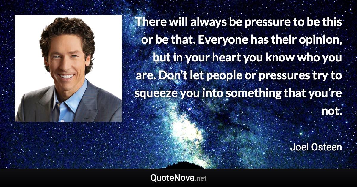 There will always be pressure to be this or be that. Everyone has their opinion, but in your heart you know who you are. Don’t let people or pressures try to squeeze you into something that you’re not. - Joel Osteen quote