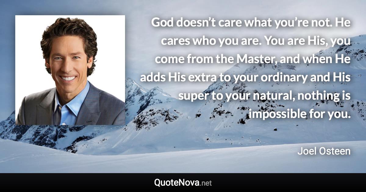 God doesn’t care what you’re not. He cares who you are. You are His, you come from the Master, and when He adds His extra to your ordinary and His super to your natural, nothing is impossible for you. - Joel Osteen quote