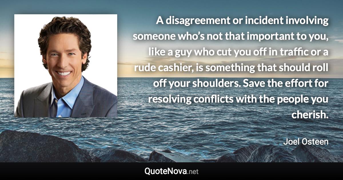 A disagreement or incident involving someone who’s not that important to you, like a guy who cut you off in traffic or a rude cashier, is something that should roll off your shoulders. Save the effort for resolving conflicts with the people you cherish. - Joel Osteen quote