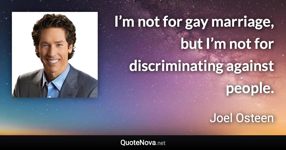 I’m not for gay marriage, but I’m not for discriminating against people. - Joel Osteen quote