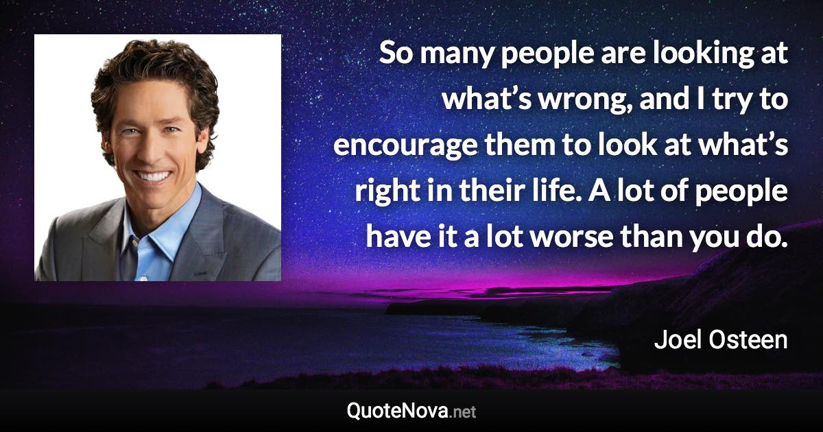 So many people are looking at what’s wrong, and I try to encourage them to look at what’s right in their life. A lot of people have it a lot worse than you do. - Joel Osteen quote