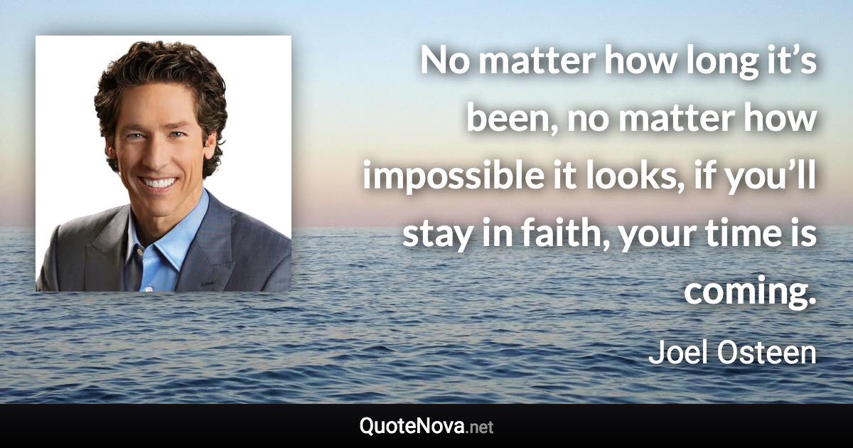 No matter how long it’s been, no matter how impossible it looks, if you’ll stay in faith, your time is coming. - Joel Osteen quote