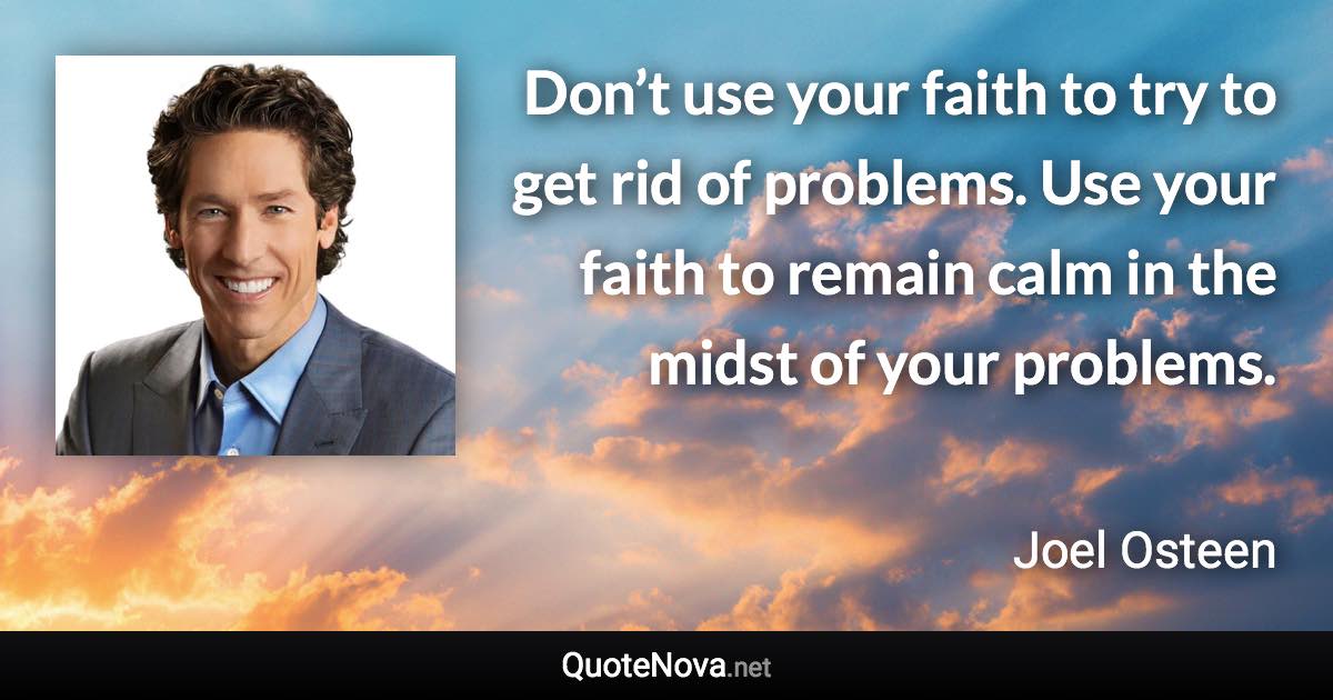 Don’t use your faith to try to get rid of problems. Use your faith to remain calm in the midst of your problems. - Joel Osteen quote