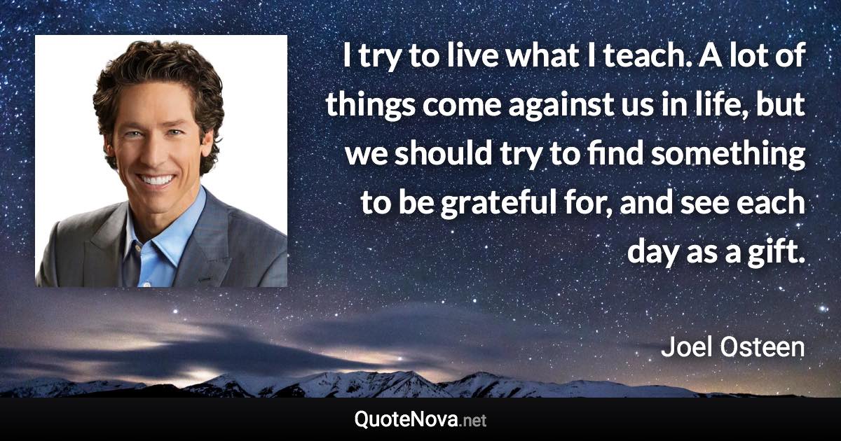 I try to live what I teach. A lot of things come against us in life, but we should try to find something to be grateful for, and see each day as a gift. - Joel Osteen quote