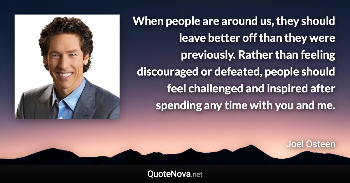 When people are around us, they should leave better off than they were previously. Rather than feeling discouraged or defeated, people should feel challenged and inspired after spending any time with you and me. - Joel Osteen quote