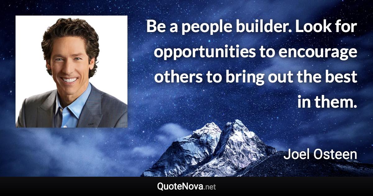 Be a people builder. Look for opportunities to encourage others to bring out the best in them. - Joel Osteen quote