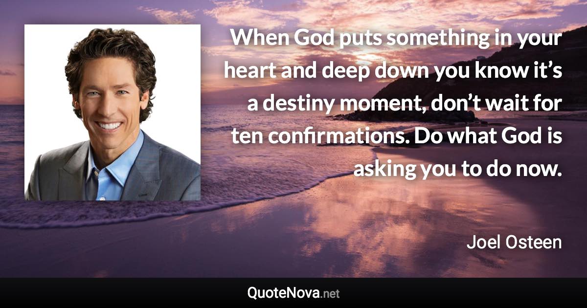 When God puts something in your heart and deep down you know it’s a destiny moment, don’t wait for ten confirmations. Do what God is asking you to do now. - Joel Osteen quote