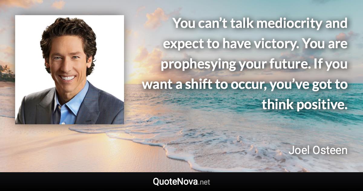 You can’t talk mediocrity and expect to have victory. You are prophesying your future. If you want a shift to occur, you’ve got to think positive. - Joel Osteen quote