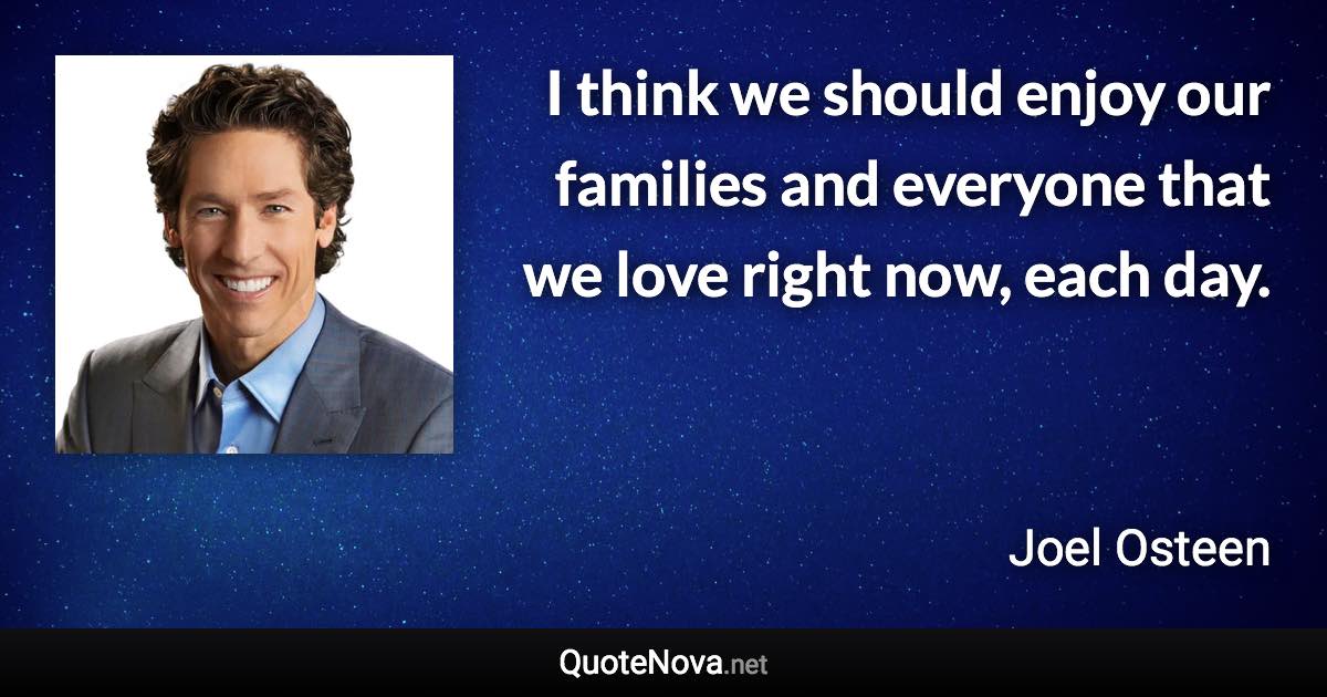 I think we should enjoy our families and everyone that we love right now, each day. - Joel Osteen quote