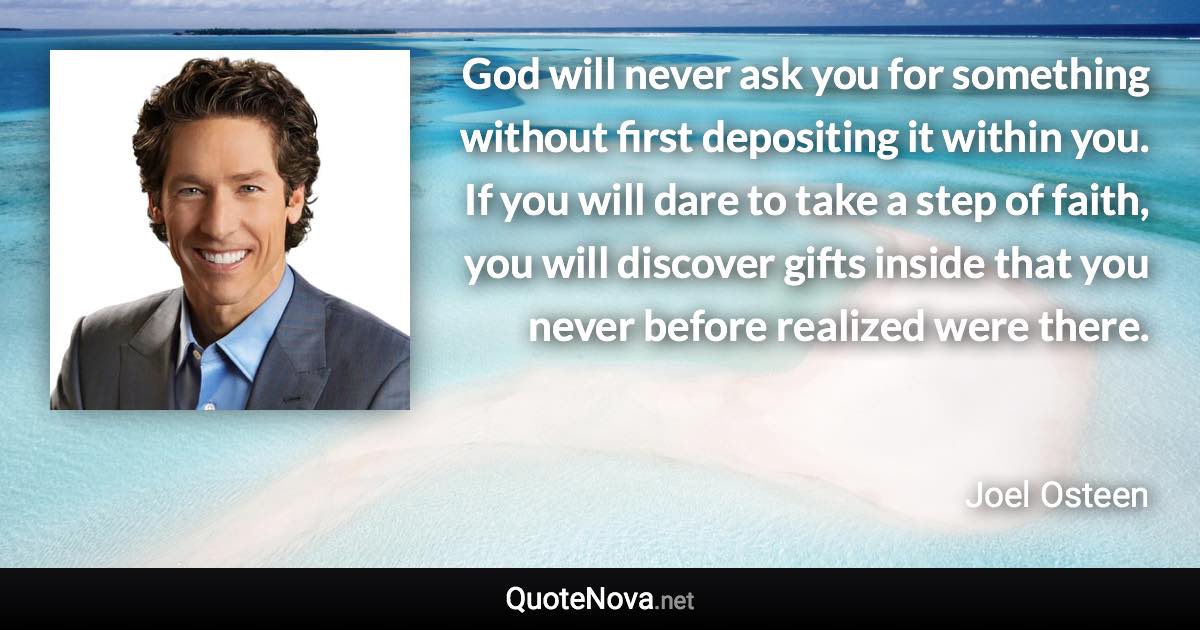 God will never ask you for something without first depositing it within you. If you will dare to take a step of faith, you will discover gifts inside that you never before realized were there. - Joel Osteen quote