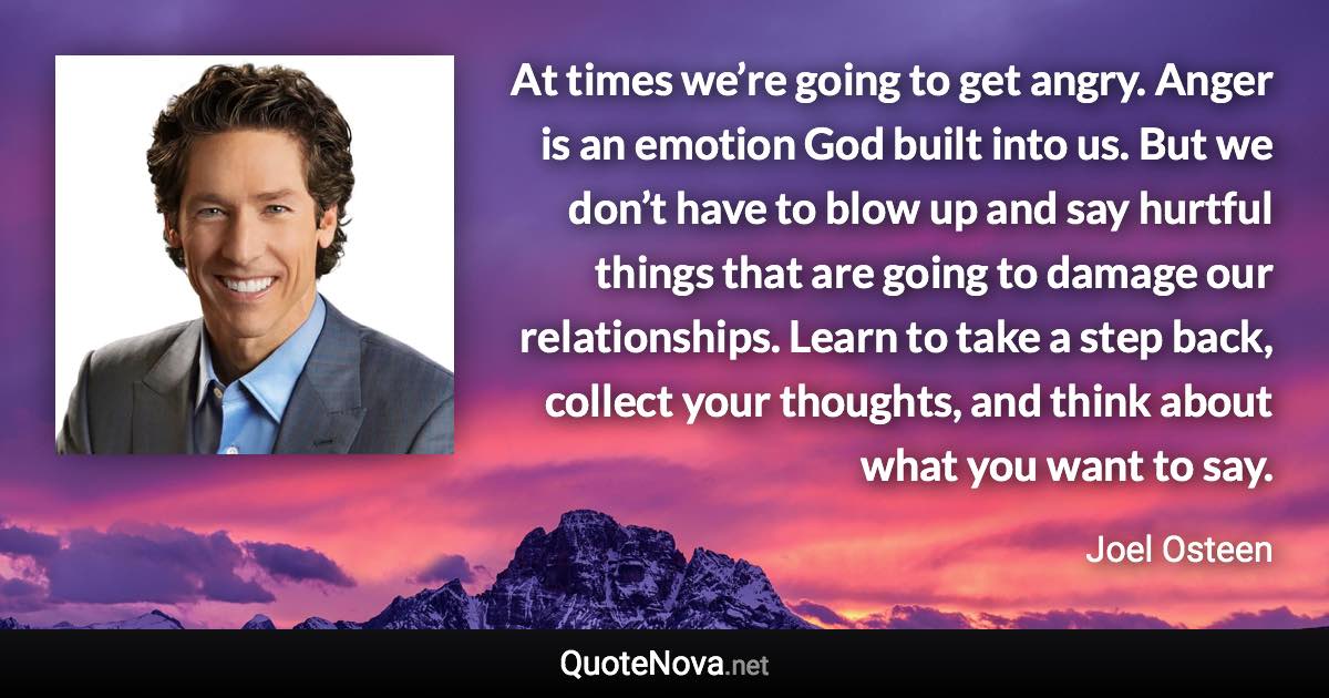 At times we’re going to get angry. Anger is an emotion God built into us. But we don’t have to blow up and say hurtful things that are going to damage our relationships. Learn to take a step back, collect your thoughts, and think about what you want to say. - Joel Osteen quote