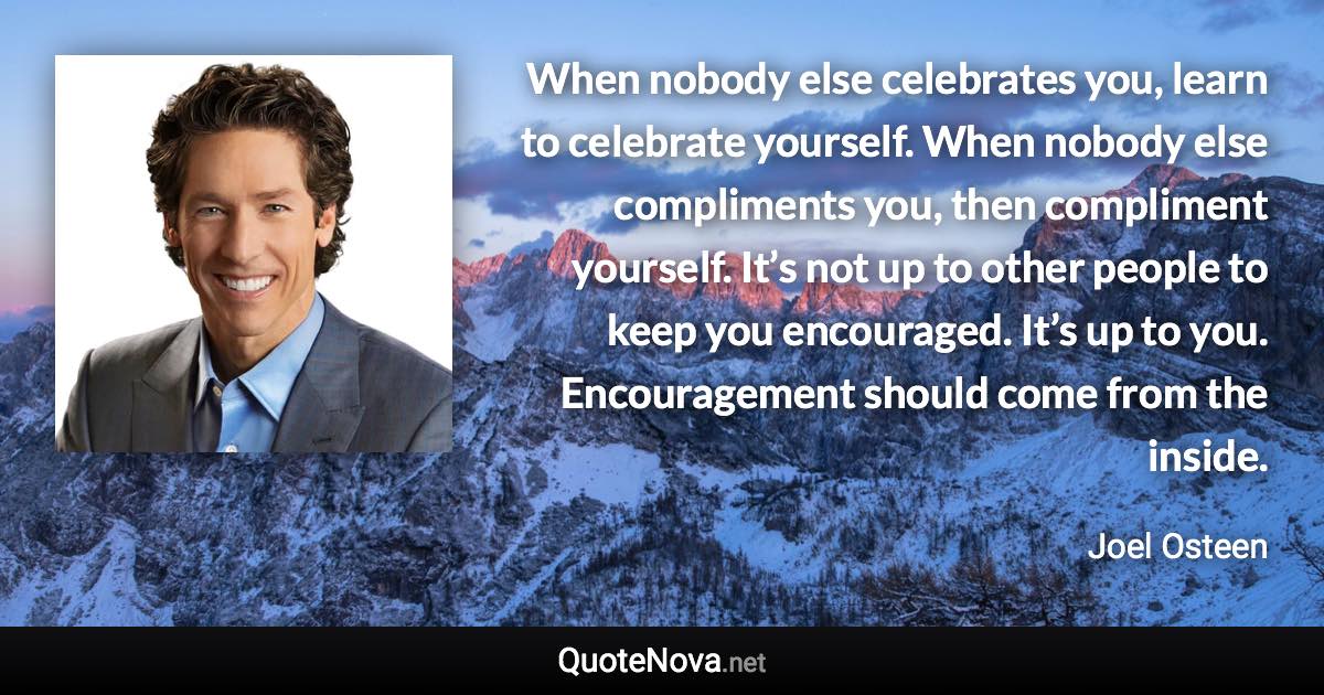 When nobody else celebrates you, learn to celebrate yourself. When nobody else compliments you, then compliment yourself. It’s not up to other people to keep you encouraged. It’s up to you. Encouragement should come from the inside. - Joel Osteen quote