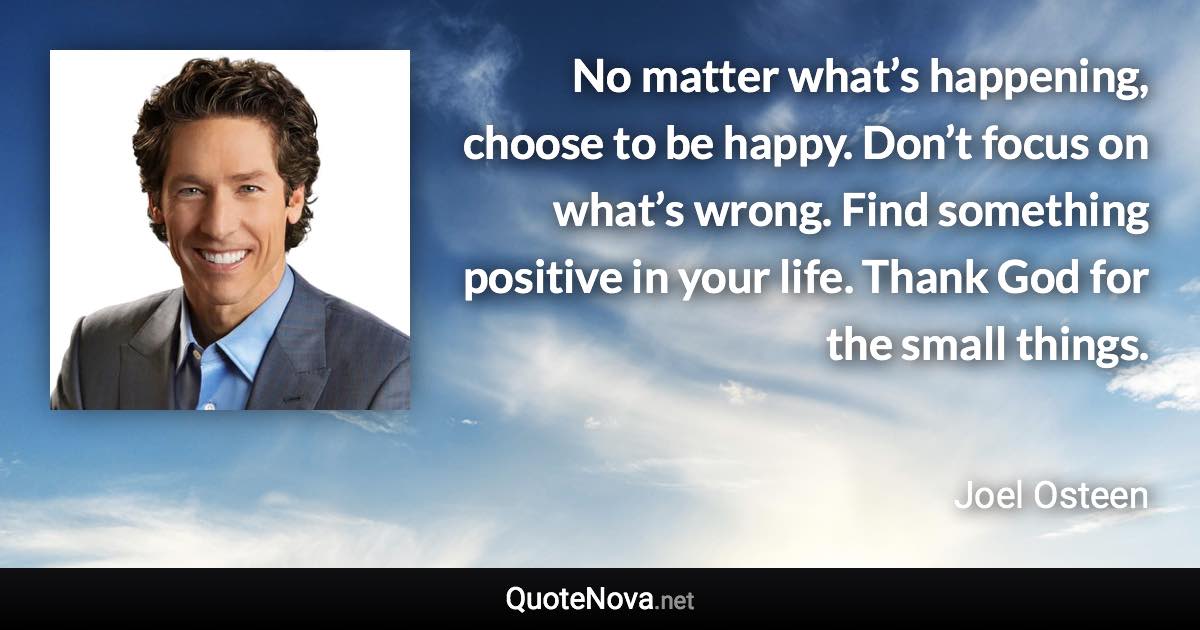 No matter what’s happening, choose to be happy. Don’t focus on what’s wrong. Find something positive in your life. Thank God for the small things. - Joel Osteen quote