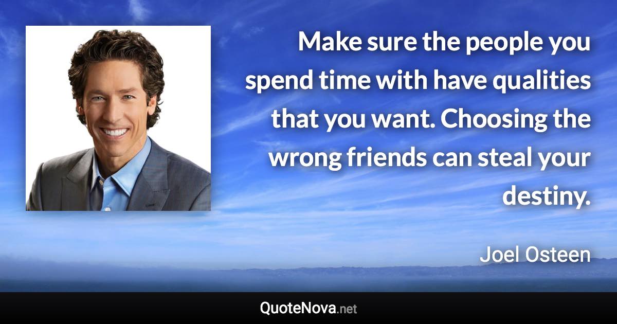 Make sure the people you spend time with have qualities that you want. Choosing the wrong friends can steal your destiny. - Joel Osteen quote