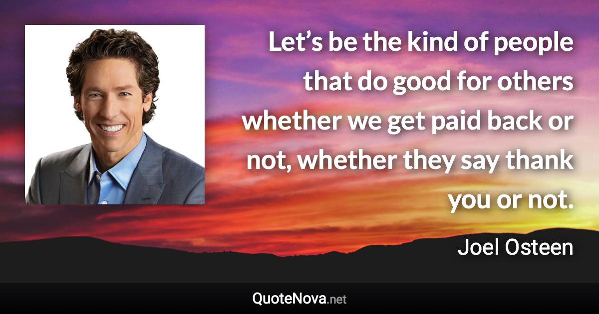 Let’s be the kind of people that do good for others whether we get paid back or not, whether they say thank you or not. - Joel Osteen quote