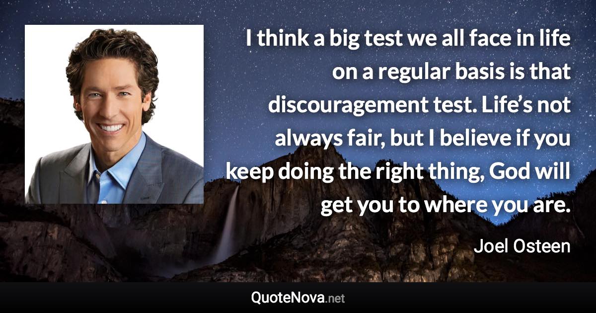 I think a big test we all face in life on a regular basis is that discouragement test. Life’s not always fair, but I believe if you keep doing the right thing, God will get you to where you are. - Joel Osteen quote