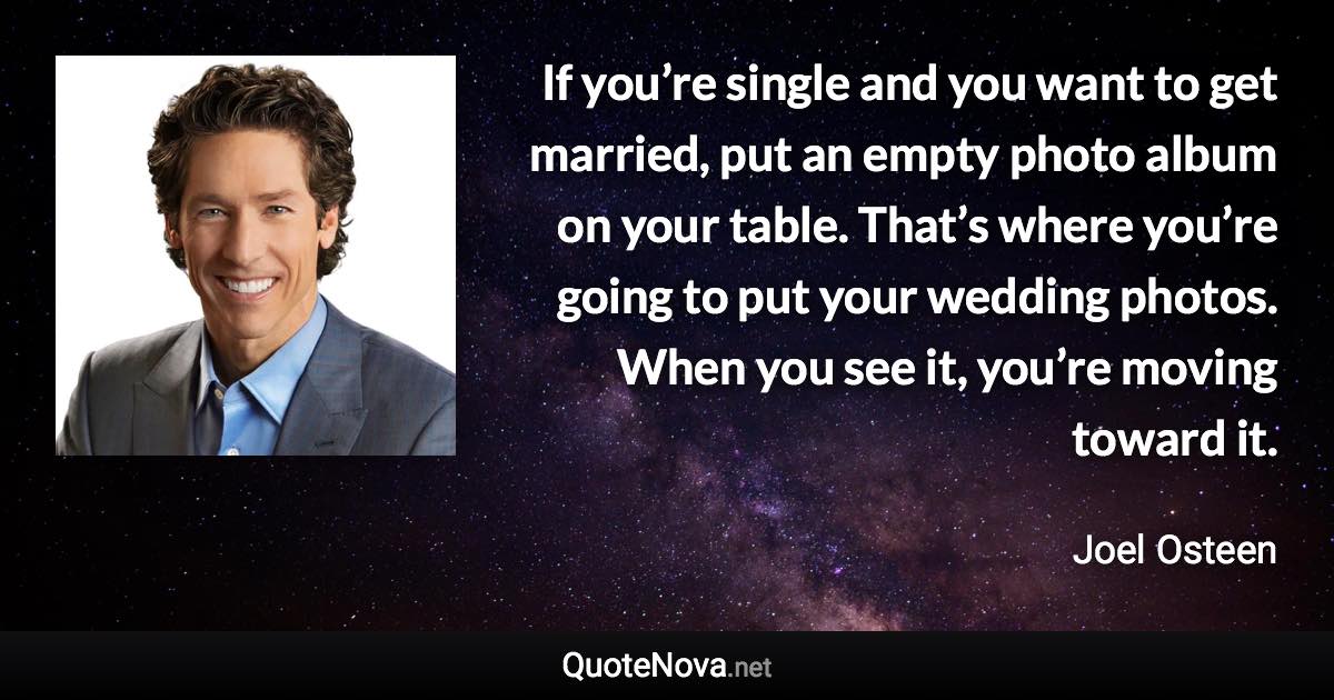 If you’re single and you want to get married, put an empty photo album on your table. That’s where you’re going to put your wedding photos. When you see it, you’re moving toward it. - Joel Osteen quote