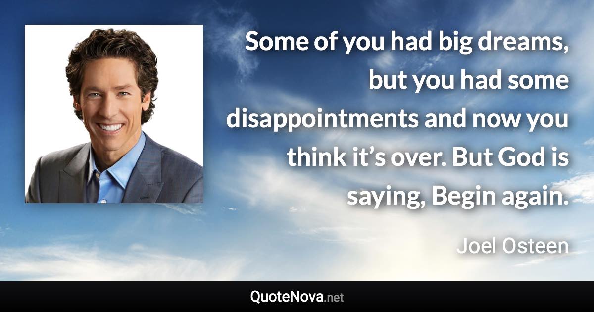 Some of you had big dreams, but you had some disappointments and now you think it’s over. But God is saying, Begin again. - Joel Osteen quote