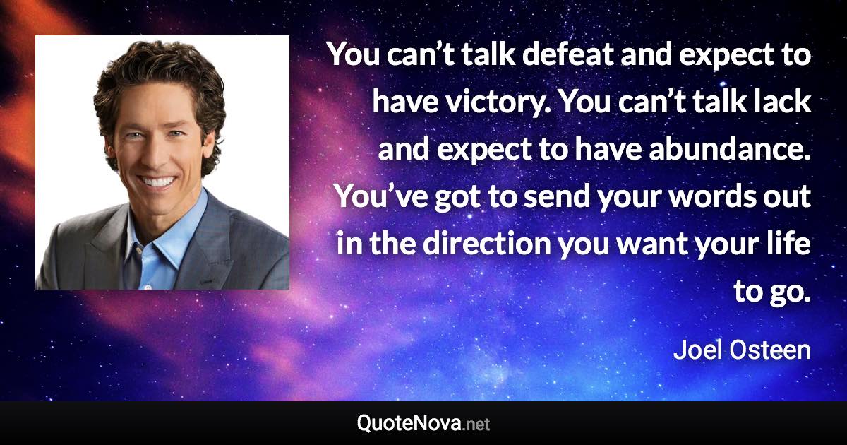 You can’t talk defeat and expect to have victory. You can’t talk lack and expect to have abundance. You’ve got to send your words out in the direction you want your life to go. - Joel Osteen quote