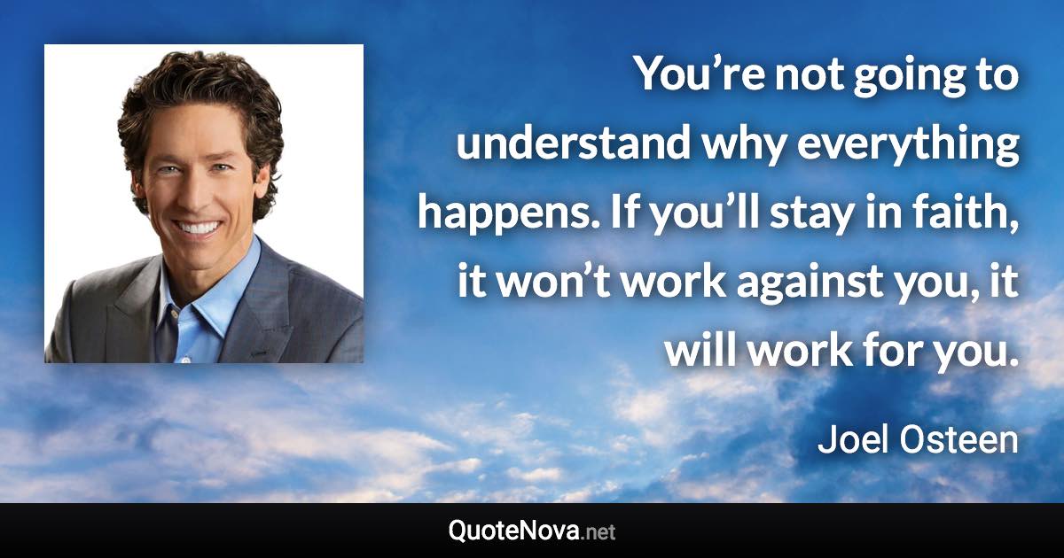 You’re not going to understand why everything happens. If you’ll stay in faith, it won’t work against you, it will work for you. - Joel Osteen quote