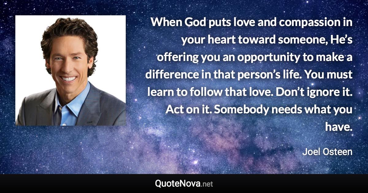 When God puts love and compassion in your heart toward someone, He’s offering you an opportunity to make a difference in that person’s life. You must learn to follow that love. Don’t ignore it. Act on it. Somebody needs what you have. - Joel Osteen quote