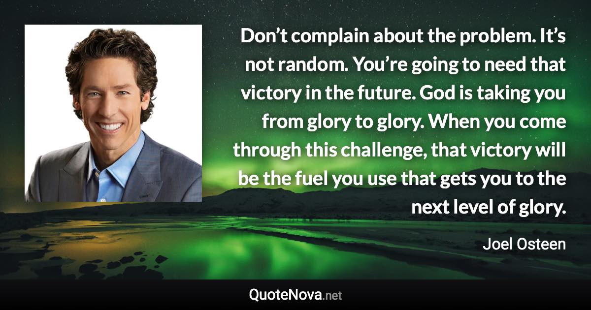 Don’t complain about the problem. It’s not random. You’re going to need that victory in the future. God is taking you from glory to glory. When you come through this challenge, that victory will be the fuel you use that gets you to the next level of glory. - Joel Osteen quote