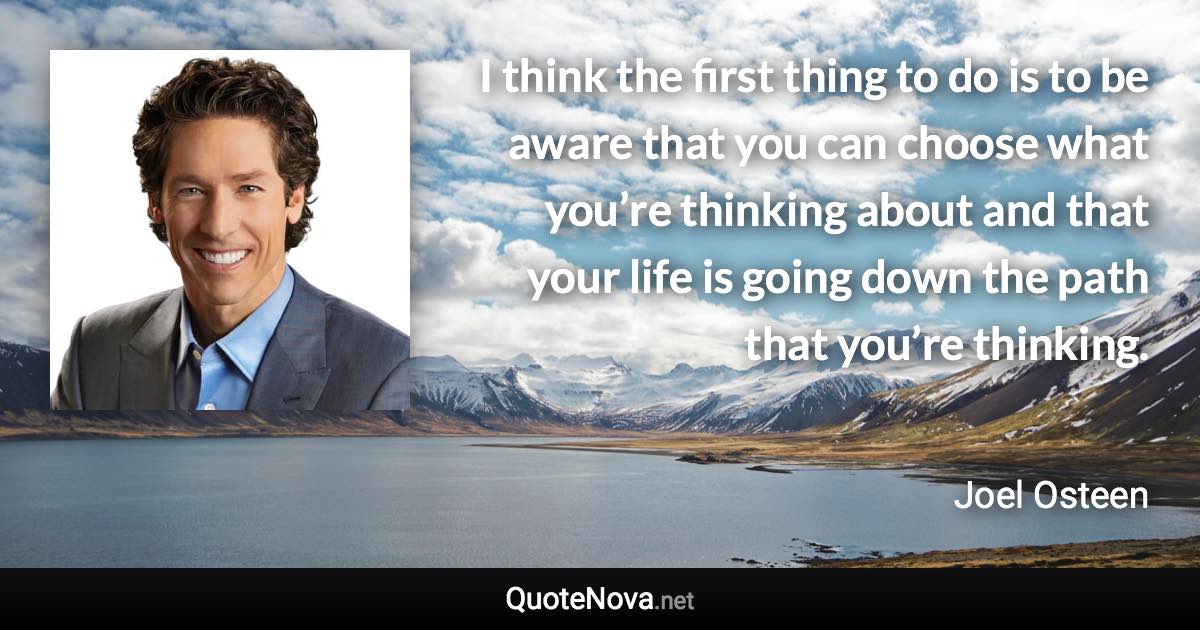 I think the first thing to do is to be aware that you can choose what you’re thinking about and that your life is going down the path that you’re thinking. - Joel Osteen quote