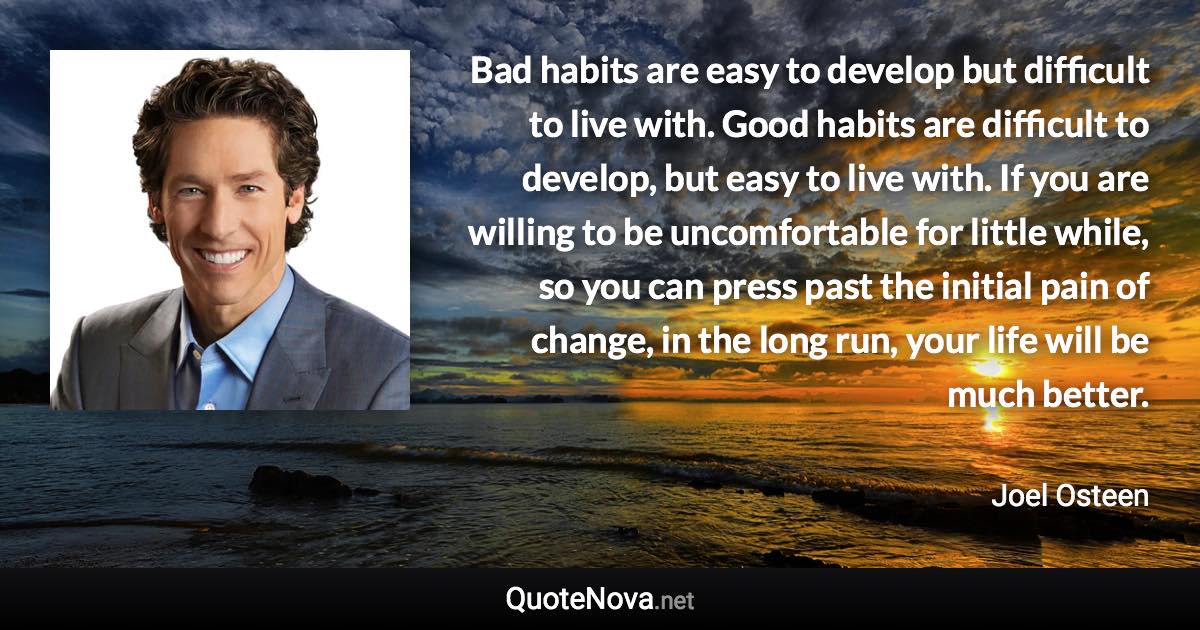 Bad habits are easy to develop but difficult to live with. Good habits are difficult to develop, but easy to live with. If you are willing to be uncomfortable for little while, so you can press past the initial pain of change, in the long run, your life will be much better. - Joel Osteen quote