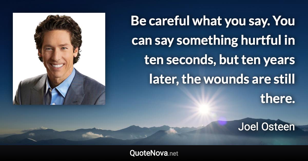 Be careful what you say. You can say something hurtful in ten seconds, but ten years later, the wounds are still there. - Joel Osteen quote