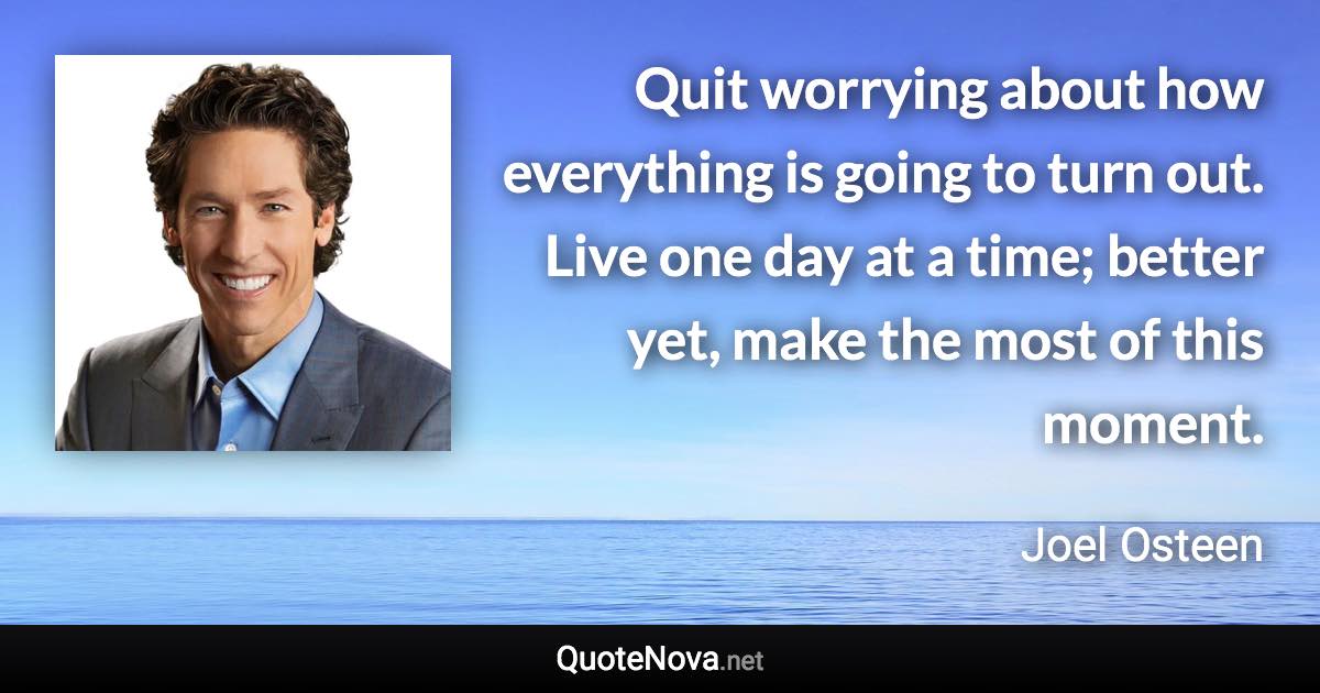 Quit worrying about how everything is going to turn out. Live one day at a time; better yet, make the most of this moment. - Joel Osteen quote