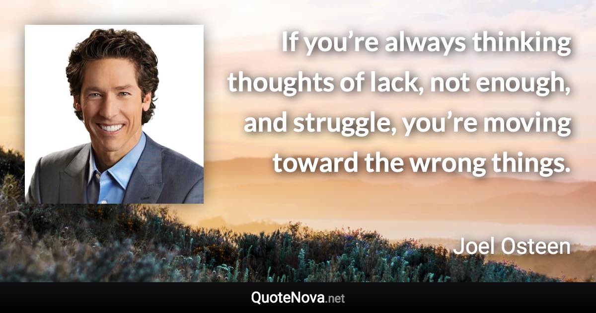 If you’re always thinking thoughts of lack, not enough, and struggle, you’re moving toward the wrong things. - Joel Osteen quote
