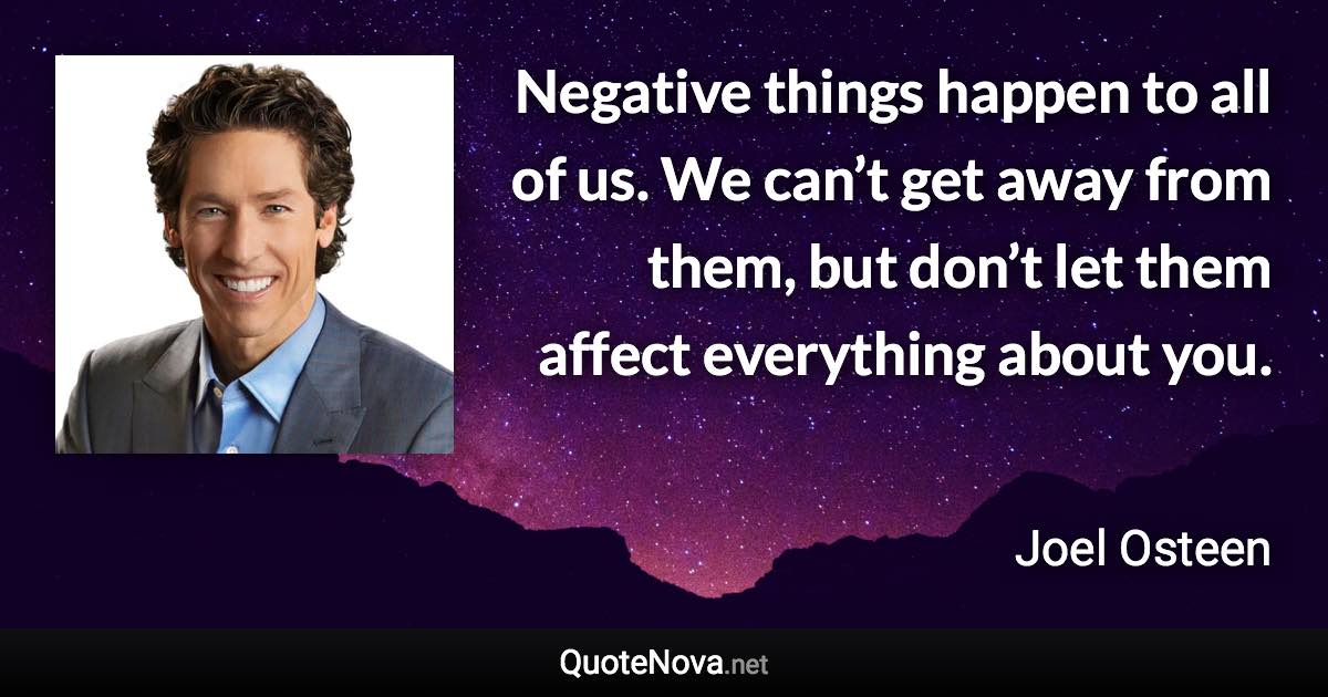 Negative things happen to all of us. We can’t get away from them, but don’t let them affect everything about you. - Joel Osteen quote