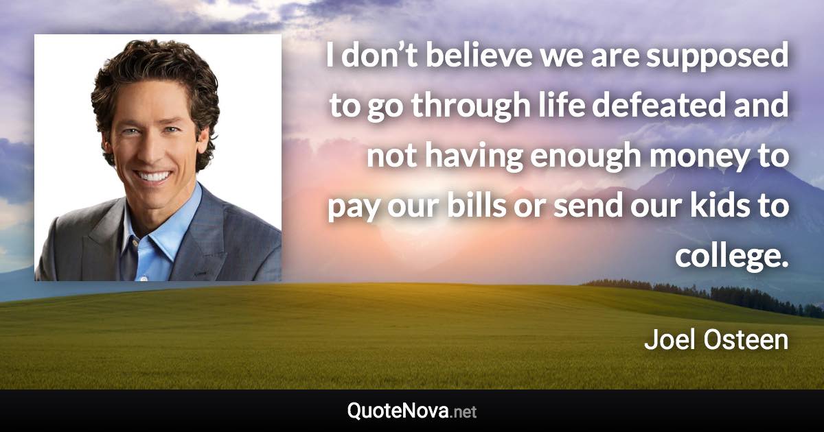 I don’t believe we are supposed to go through life defeated and not having enough money to pay our bills or send our kids to college. - Joel Osteen quote