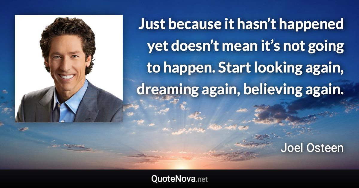 Just because it hasn’t happened yet doesn’t mean it’s not going to happen. Start looking again, dreaming again, believing again. - Joel Osteen quote