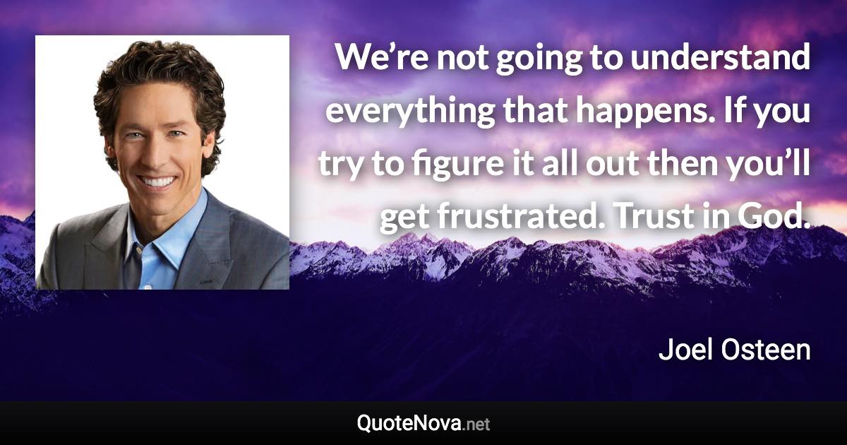 We’re not going to understand everything that happens. If you try to figure it all out then you’ll get frustrated. Trust in God. - Joel Osteen quote