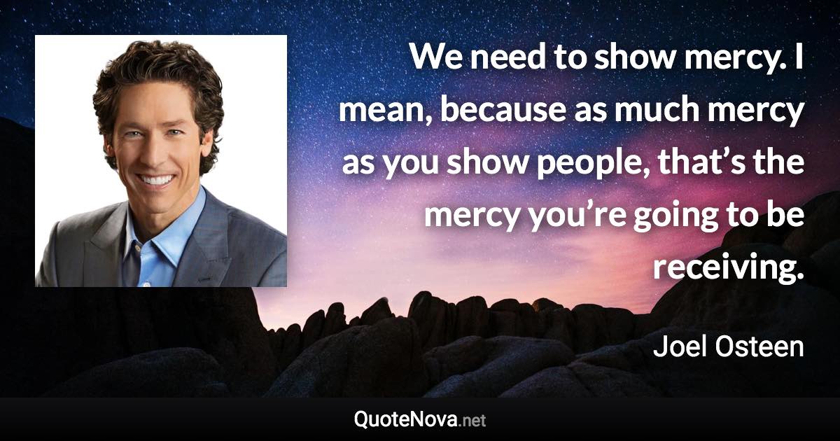 We need to show mercy. I mean, because as much mercy as you show people, that’s the mercy you’re going to be receiving. - Joel Osteen quote