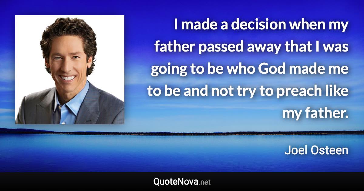 I made a decision when my father passed away that I was going to be who God made me to be and not try to preach like my father. - Joel Osteen quote