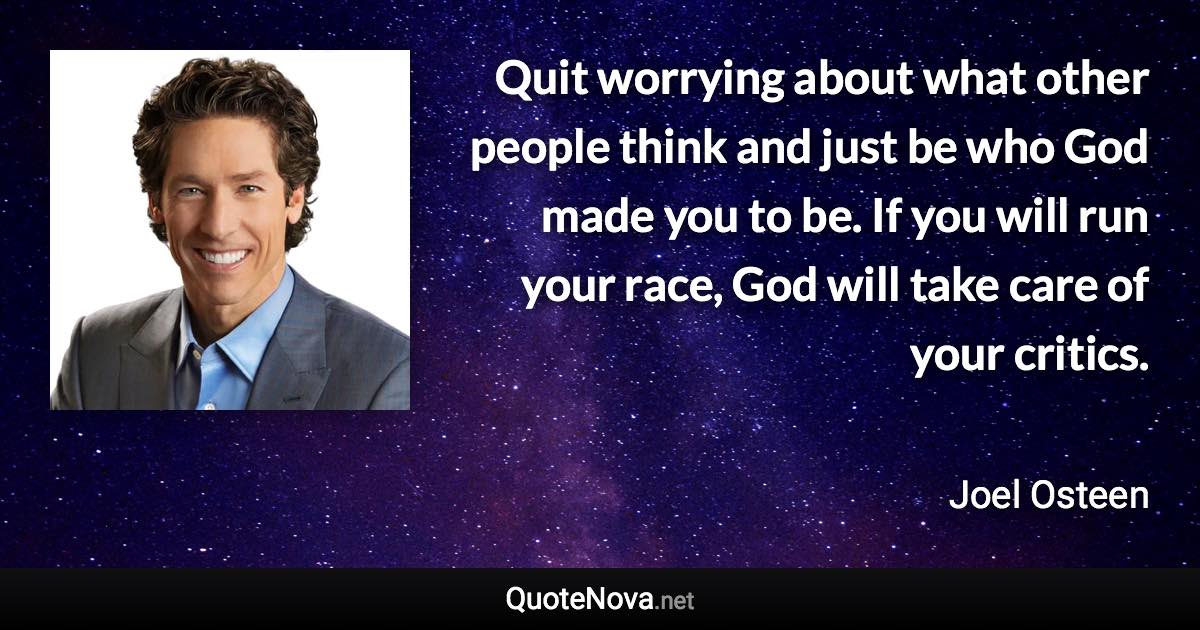 Quit worrying about what other people think and just be who God made you to be. If you will run your race, God will take care of your critics. - Joel Osteen quote